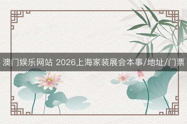 澳门娱乐网站 2026上海家装展会本事/地址/门票