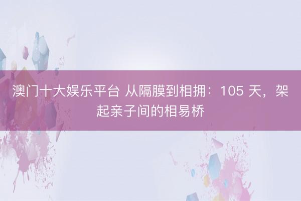 澳门十大娱乐平台 从隔膜到相拥：105 天，架起亲子间的相易桥