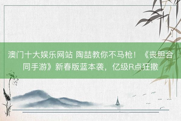 澳门十大娱乐网站 陶喆教你不马枪！《丧胆合同手游》新春版蓝本袭，亿级R点狂撒