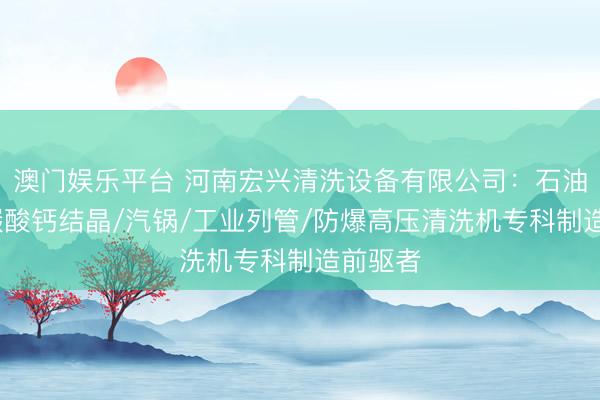 澳门娱乐平台 河南宏兴清洗设备有限公司：石油平台/碳酸钙结晶/汽锅/工业列管/防爆高压清洗机专科制造前驱者