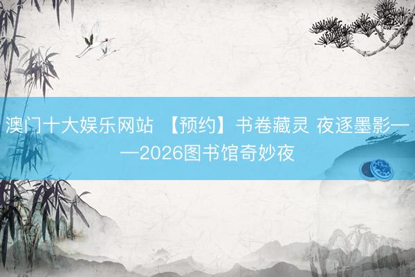澳门十大娱乐网站 【预约】书卷藏灵 夜逐墨影——2026图书馆奇妙夜