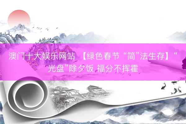 澳门十大娱乐网站 【绿色春节 “简”法生存】“光盘”除夕饭 福分不挥霍