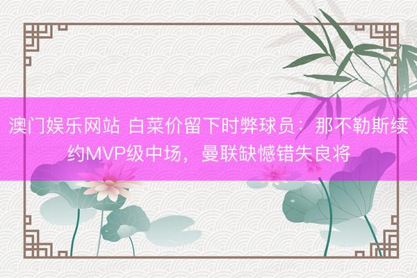 澳门娱乐网站 白菜价留下时弊球员：那不勒斯续约MVP级中场，曼联缺憾错失良将
