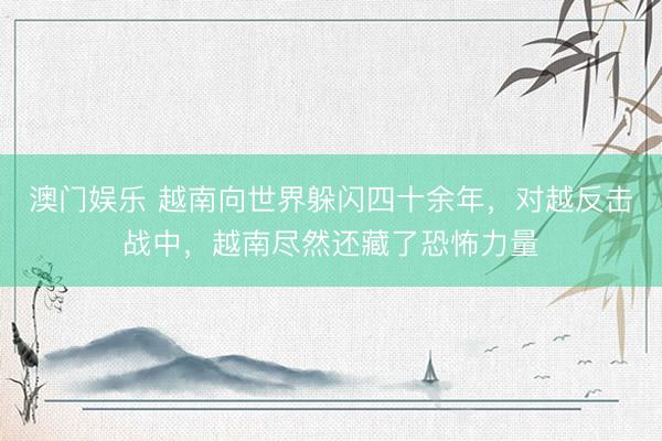澳门娱乐 越南向世界躲闪四十余年，对越反击战中，越南尽然还藏了恐怖力量