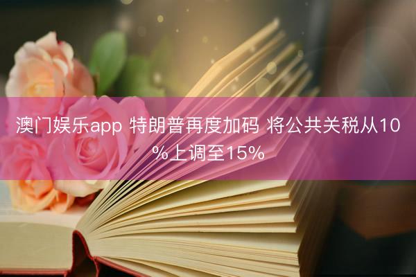 澳门娱乐app 特朗普再度加码 将公共关税从10%上调至15%
