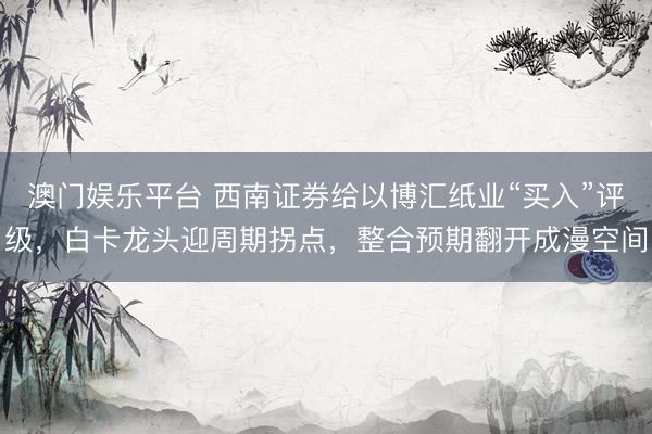 澳门娱乐平台 西南证券给以博汇纸业“买入”评级，白卡龙头迎周期拐点，整合预期翻开成漫空间