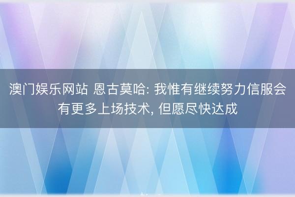澳门娱乐网站 恩古莫哈: 我惟有继续努力信服会有更多上场技术, 但愿尽快达成