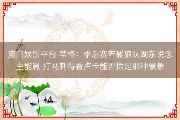 澳门娱乐平台 蒂格：季后赛若碰狼队湖东说念主能赢 打马刺得看卢卡能否插足那种景象