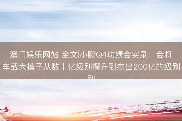 澳门娱乐网站 全文|小鹏Q4功绩会实录：会将车载大模子从数十亿级别擢升到杰出200亿的级别