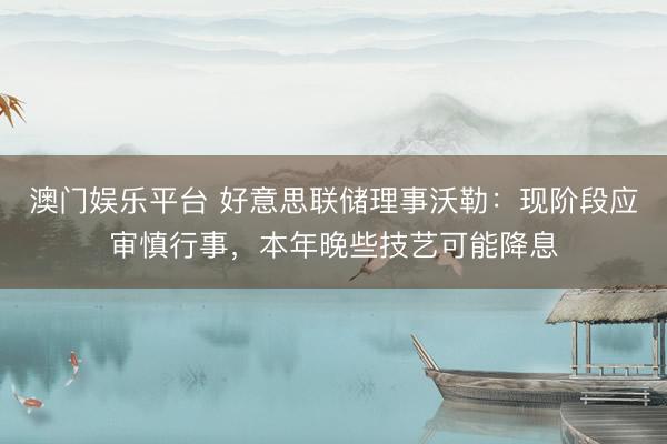 澳门娱乐平台 好意思联储理事沃勒：现阶段应审慎行事，本年晚些技艺可能降息