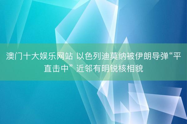 澳门十大娱乐网站 以色列迪莫纳被伊朗导弹“平直击中” 近邻有明锐核相貌