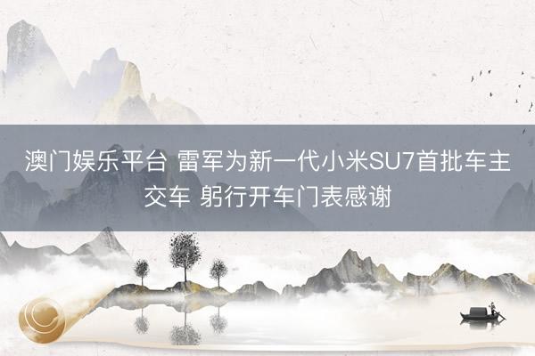 澳门娱乐平台 雷军为新一代小米SU7首批车主交车 躬行开车门表感谢