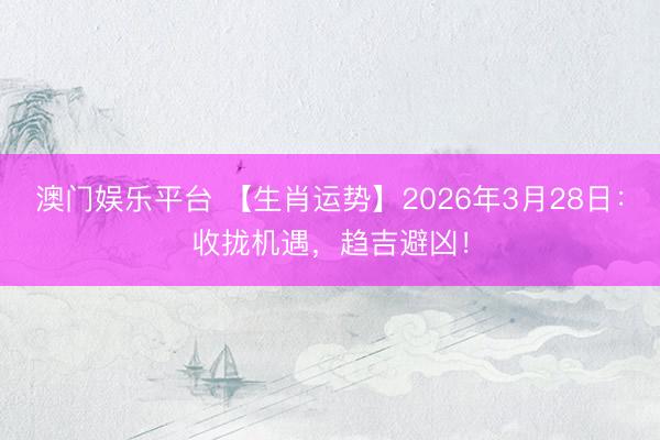 澳门娱乐平台 【生肖运势】2026年3月28日：收拢机遇，趋吉避凶！