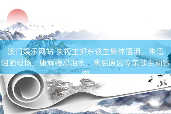 澳门娱乐网站 央视主抓东谈主集体落泪，朱迅泪洒现场，康辉强忍泪水，背后原因令东谈主动容