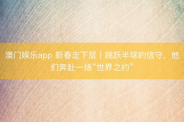 澳门娱乐app 新春走下层｜跳跃半球的信守，他们奔赴一场“世界之约”