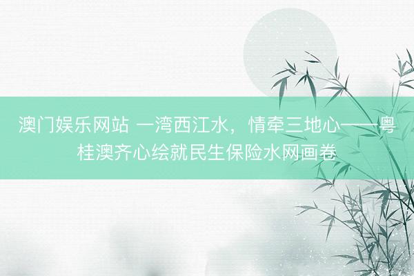澳门娱乐网站 一湾西江水，情牵三地心——粤桂澳齐心绘就民生保险水网画卷