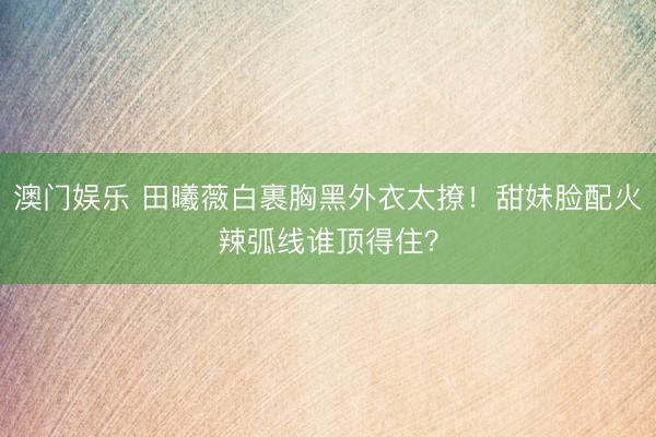 澳门娱乐 田曦薇白裹胸黑外衣太撩！甜妹脸配火辣弧线谁顶得住？