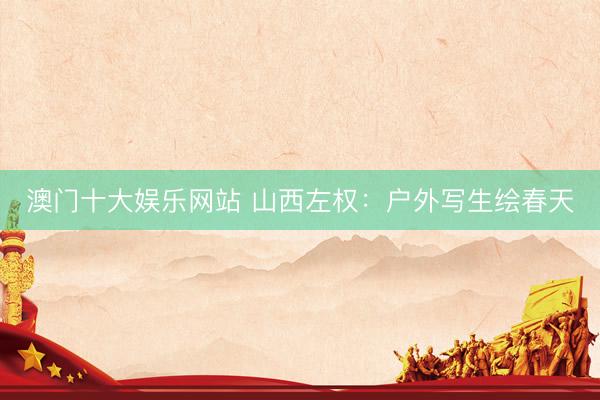 澳门十大娱乐网站 山西左权：户外写生绘春天