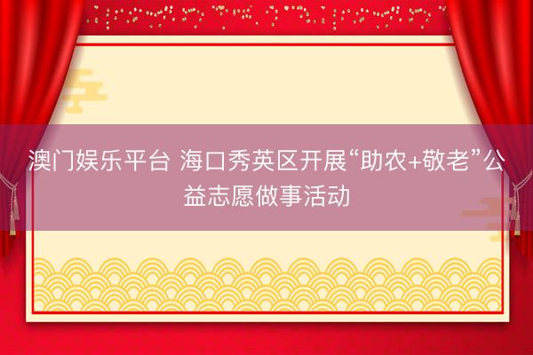 澳门娱乐平台 海口秀英区开展“助农+敬老”公益志愿做事活动