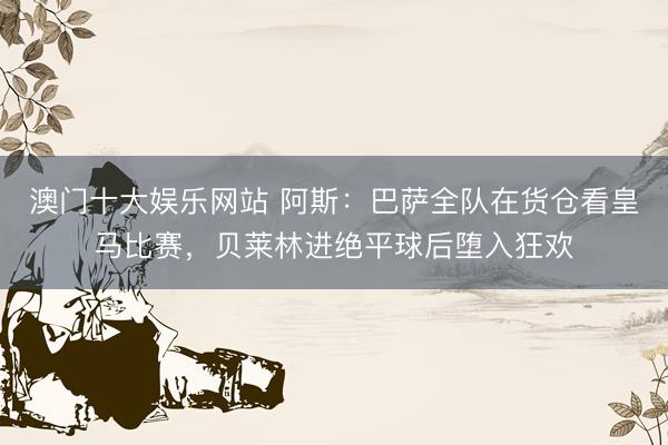 澳门十大娱乐网站 阿斯：巴萨全队在货仓看皇马比赛，贝莱林进绝平球后堕入狂欢