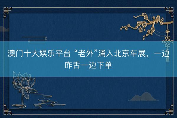 澳门十大娱乐平台 “老外”涌入北京车展，一边咋舌一边下单