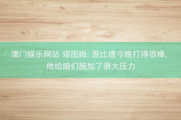 澳门娱乐网站 塔图姆: 恩比德今晚打得很棒, 他给咱们施加了很大压力