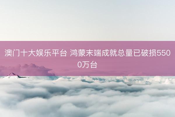 澳门十大娱乐平台 鸿蒙末端成就总量已破损5500万台