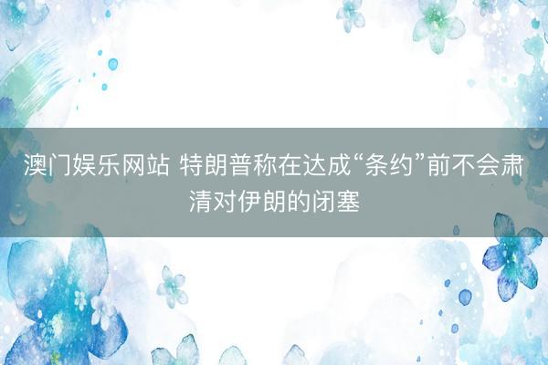 澳门娱乐网站 特朗普称在达成“条约”前不会肃清对伊朗的闭塞